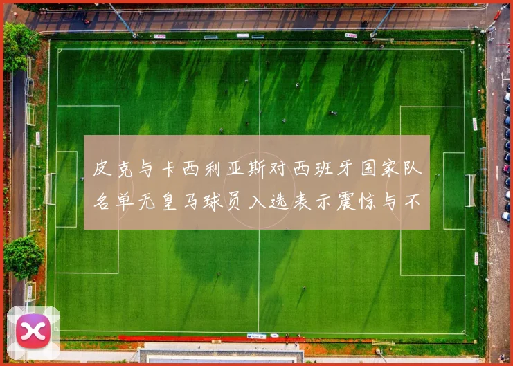 皮克与卡西利亚斯对西班牙国家队名单无皇马球员入选表示震惊与不解