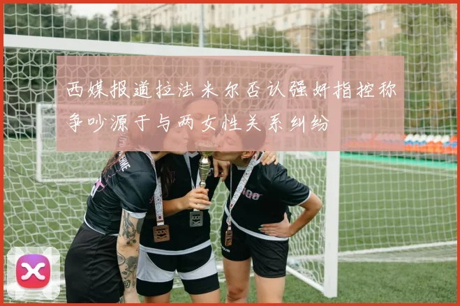 西媒报道拉法米尔否认强奸指控称争吵源于与两女性关系纠纷