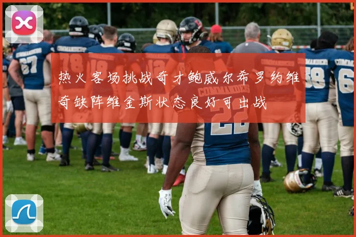 热火客场挑战奇才鲍威尔希罗约维奇缺阵维金斯状态良好可出战