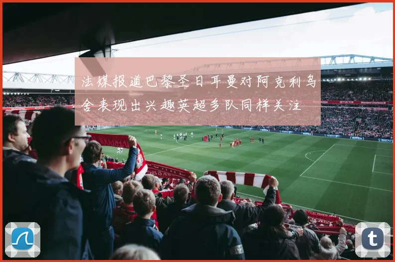 法媒报道巴黎圣日耳曼对阿克利乌舍表现出兴趣英超多队同样关注