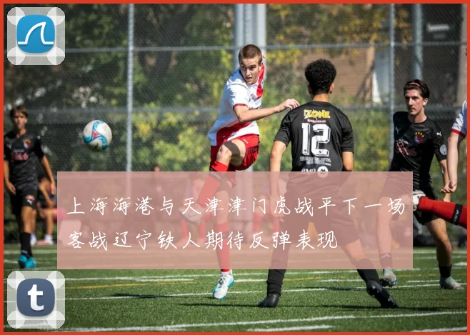 上海海港与天津津门虎战平下一场客战辽宁铁人期待反弹表现