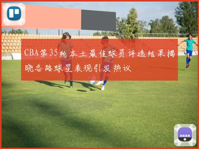CBA第35轮本土最佳球员评选结果揭晓各路球星表现引发热议