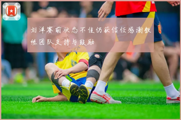 刘洋赛前状态不佳仍获信任感谢教练团队支持与鼓励