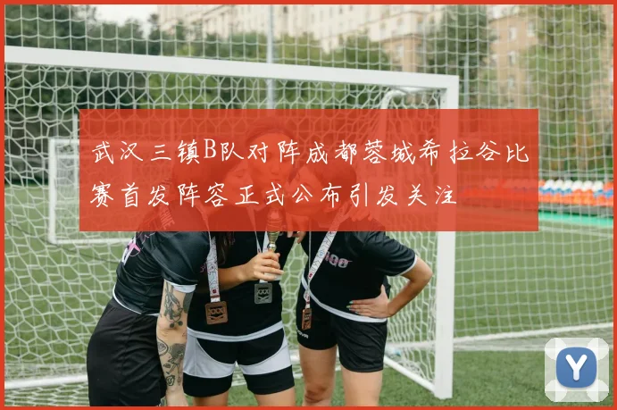 武汉三镇B队对阵成都蓉城希拉谷比赛首发阵容正式公布引发关注