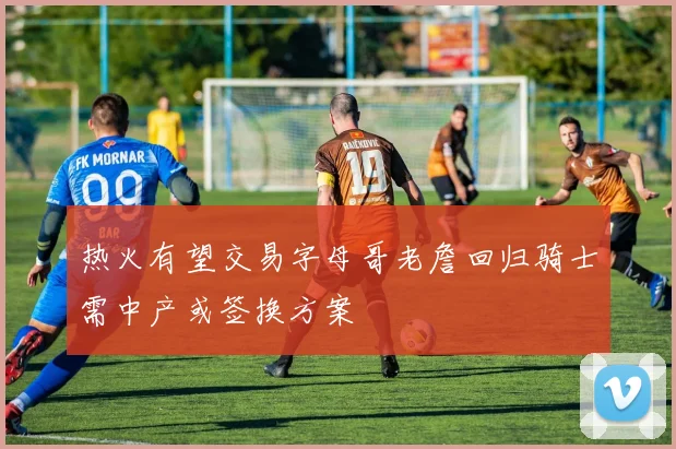 热火有望交易字母哥老詹回归骑士需中产或签换方案
