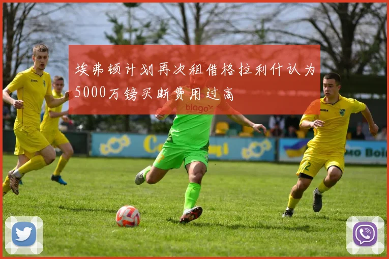 埃弗顿计划再次租借格拉利什认为5000万镑买断费用过高