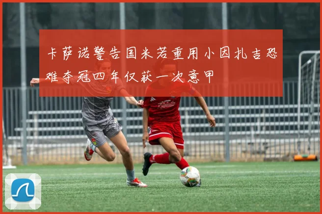 卡萨诺警告国米若重用小因扎吉恐难夺冠四年仅获一次意甲
