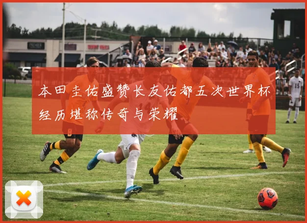 本田圭佑盛赞长友佑都五次世界杯经历堪称传奇与荣耀