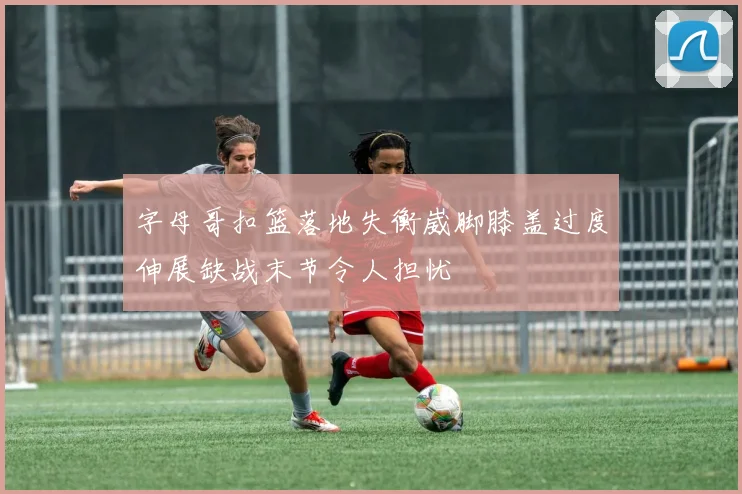 字母哥扣篮落地失衡崴脚膝盖过度伸展缺战末节令人担忧