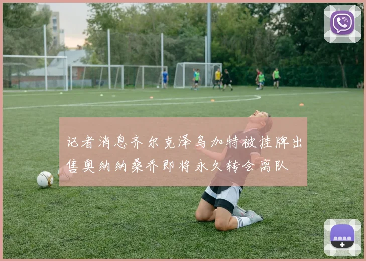 记者消息齐尔克泽乌加特被挂牌出售奥纳纳桑乔即将永久转会离队