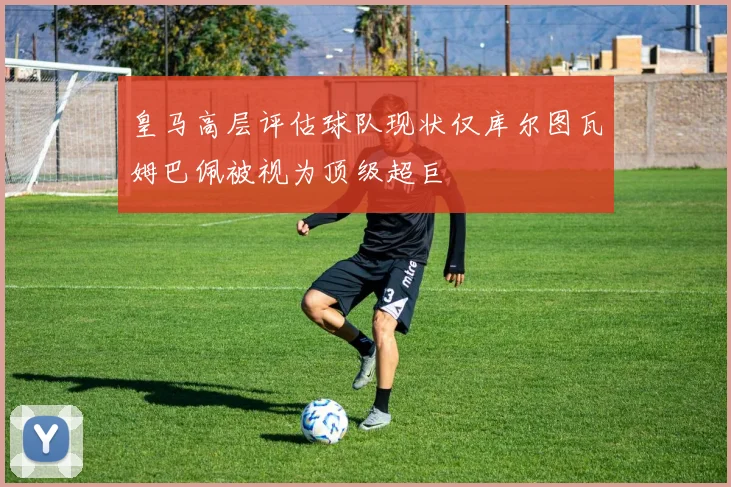 皇马高层评估球队现状仅库尔图瓦姆巴佩被视为顶级超巨
