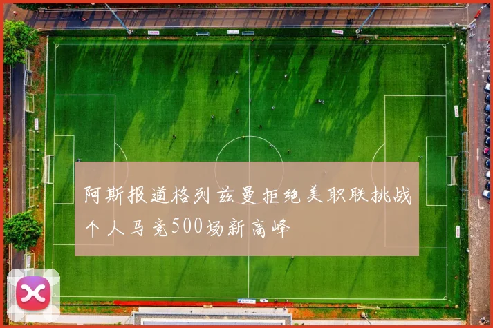 阿斯报道格列兹曼拒绝美职联挑战个人马竞500场新高峰