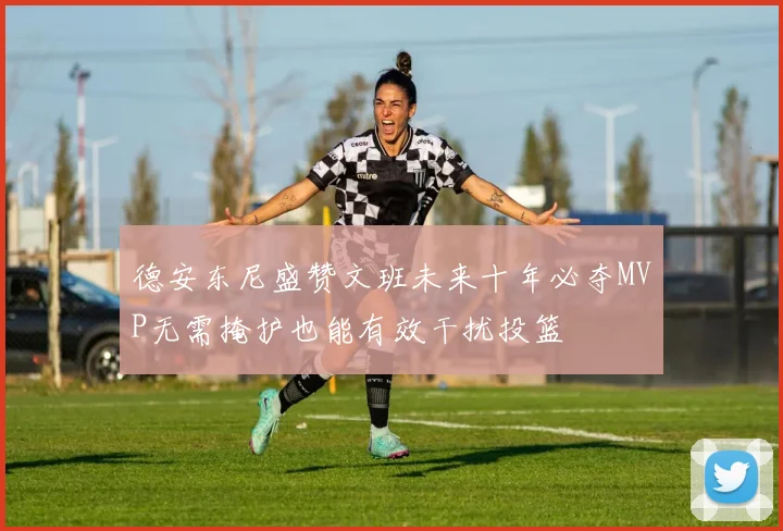 德安东尼盛赞文班未来十年必夺MVP无需掩护也能有效干扰投篮