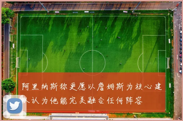 阿里纳斯称更愿以詹姆斯为核心建队认为他能完美融合任何阵容