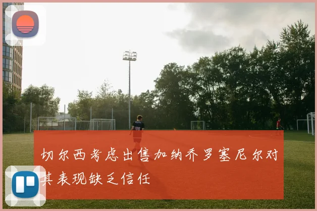 切尔西考虑出售加纳乔罗塞尼尔对其表现缺乏信任