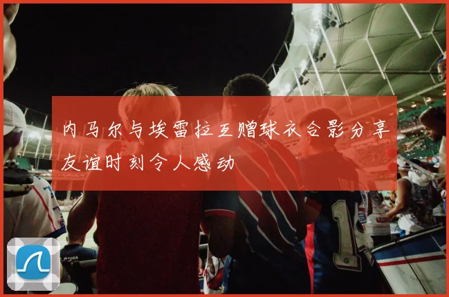 内马尔与埃雷拉互赠球衣合影分享友谊时刻令人感动