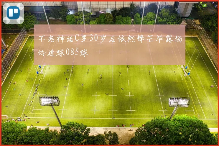 不老神话C罗30岁后依然锋芒毕露场均进球085球